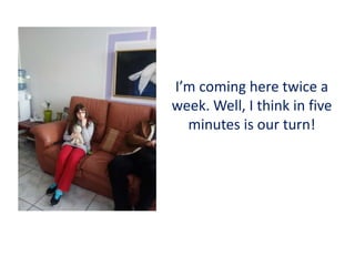 I’m coming here twice a
week. Well, I think in five
minutes is our turn!
 