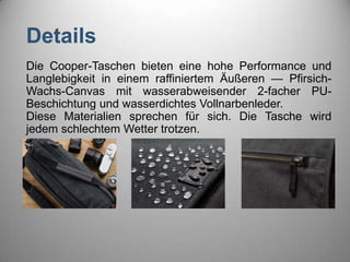 Details
Die Cooper-Taschen bieten eine hohe Performance und
Langlebigkeit in einem raffiniertem Äußeren — Pfirsich-
Wachs-Canvas mit wasserabweisender 2-facher PU-
Beschichtung und wasserdichtes Vollnarbenleder.
Diese Materialien sprechen für sich. Die Tasche wird
jedem schlechtem Wetter trotzen.
 