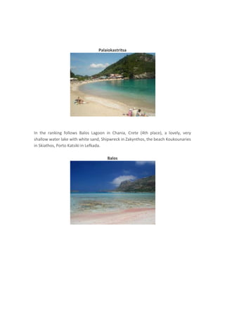 Palaiokastritsa

In the ranking follows Balos Lagoon in Chania, Crete (4th place), a lovely, very
shallow water lake with white sand, Shipwreck in Zakynthos, the beach Koukounaries
in Skiathos, Porto Katsiki in Lefkada.
Balos

 