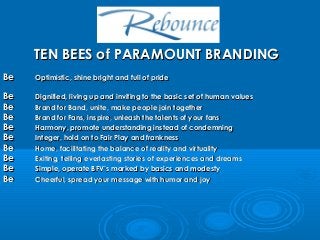 TEN BEES of PARAMOUNT BRANDING
Be

Optimistic, shine bright and full of pride

Be
Be
Be
Be
Be
Be
Be
Be
Be

Dignified, living up and inviting to the basic set of human values
Brand for Band, unite, make people join together
Brand for Fans, inspire, unleash the talents of your fans
Harmony, promote understanding instead of condemning
Integer, hold on to Fair Play and frankness
Home, facilitating the balance of reality and virtuality
Exiting, telling everlasting stories of experiences and dreams
Simple, operate BFV’s marked by basics and modesty
Cheerful, spread your message with humor and joy

 