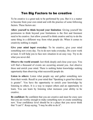 Ten Big Factors to be creative
To be creative is a great task to be performed by you. But it is a matter
to become from your own mind and with the practice of some following
factors. These factors are:
Allow yourself to think beyond your limitation: Giving yourself the
permission to think beyond your limitations is the first and foremost
need to be creative. Just allow yourself to think creative and try to do the
same thing in a different way from what people do. When it comes to
creativity nothing is stupid.
Give your mind input everyday: To be creative, give your mind
something new every day. Try to do new tasks everyday. Do a new work
at least. It will help you to face new situation in an easy way. Try to do
what you never did.
Observe the world around: Just think deeply and close your eyes. You
will find a thousand of events are occurring around you. Just observe
these and enrich your mind. There is nothing better knowledge seeking
opportunity than observing what successful people do.
Listen to others: Listen what people say and gather something new
from their words. Recall in your mind that “Speaking is great but silence
is greater”. You have the opportunity to enrich your knowledge by
listening to others. It is a way to respect others and an opportunity to
learn. You can learn by listening what increases your ability to be
creative.
Be confident: Be confident that you are creative and must be crazy sure
that you are worthy enough to make something new or create something
new. Your confidence level should be in a place that you never think
that “I can’t”. Keep saying, “I may be able to do it”.
 