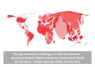 Ten	
  Big	
  Innova,on	
  Challenges	
  for	
  the	
  Next	
  Decade:	
         	
  
Sustained	
  Growth	
  Within	
  a	
  Resource	
  Constrained	
  World                  	
  
   Dr	
  Tim	
  Jones	
  –	
  Future	
  Agenda:	
  IPSIM	
  18	
  June	
  2011	
  
 