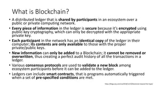 What is Blockchain?
• A distributed ledger that is shared by participants in an ecosystem over a
public or private computing network.
• Every piece of information in the ledger is secure because it’s encrypted using
public-key cryptography, which can only be decrypted with the appropriate
private key.
• Each participant in the network has an identical copy of the ledger in their
computer; its contents are only available to those with the proper
private/public keys.
• New information can only be added to a Blockchain; it cannot be removed or
overwritten, thus creating a perfect audit history of all the transactions in a
ledger.
• Various consensus protocols are used to validate a new block among
ecosystem participants before it can be added to the ledger.
• Ledgers can include smart contracts, that is programs automatically triggered
when a set of pre-specified conditions are met.
https://blogs.wsj.com/cio/2018/12/19/blockchain-beyond-the-hype/
 