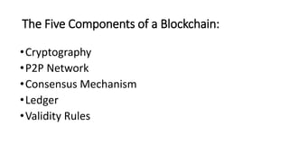 The Five Components of a Blockchain:
•Cryptography
•P2P Network
•Consensus Mechanism
•Ledger
•Validity Rules
 
