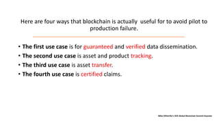 Here are four ways that blockchain is actually useful for to avoid pilot to
production failure.
• The first use case is for guaranteed and verified data dissemination.
• The second use case is asset and product tracking.
• The third use case is asset transfer.
• The fourth use case is certified claims.
Mike DiPetrillo’s IEEE Global Blockchain Summit Keynote
 