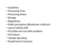 • Scalability
• Processing Time
• Processing Power
• Storage
• Regulations
• Public perception (Blockchain is Bitcoin)
• Lack of skilled staff
• First Mile and Last Mile problem
• 51% attack
• Double Spending
• Stupid Smart Contracts
 