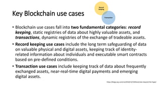 Key Blockchain use cases
• Blockchain use cases fall into two fundamental categories: record
keeping, static registries of data about highly valuable assets, and
transactions, dynamic registries of the exchange of tradeable assets.
• Record keeping use cases include the long term safeguarding of data
on valuable physical and digital assets, keeping track of identity-
related information about individuals and executable smart contracts
based on pre-defined conditions.
• Transaction use cases include keeping track of data about frequently
exchanged assets, near-real-time digital payments and emerging
digital assets.
https://blogs.wsj.com/cio/2018/12/19/blockchain-beyond-the-hype/
Record
keeping
Transaction
 
