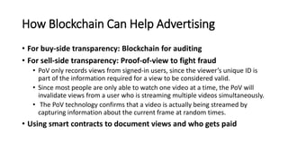 How Blockchain Can Help Advertising
• For buy-side transparency: Blockchain for auditing
• For sell-side transparency: Proof-of-view to fight fraud
• PoV only records views from signed-in users, since the viewer’s unique ID is
part of the information required for a view to be considered valid.
• Since most people are only able to watch one video at a time, the PoV will
invalidate views from a user who is streaming multiple videos simultaneously.
• The PoV technology confirms that a video is actually being streamed by
capturing information about the current frame at random times.
• Using smart contracts to document views and who gets paid
 