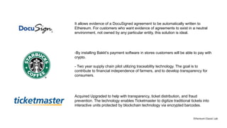 -By installing Bakkt’s payment software in stores customers will be able to pay with
crypto.
- Two year supply chain pilot utilizing traceability technology. The goal is to
contribute to financial independence of farmers, and to develop transparency for
consumers.
It allows evidence of a DocuSigned agreement to be automatically written to
Ethereum. For customers who want evidence of agreements to exist in a neutral
environment, not owned by any particular entity, this solution is ideal.
Acquired Upgraded to help with transparency, ticket distribution, and fraud
prevention. The technology enables Ticketmaster to digitize traditional tickets into
interactive units protected by blockchain technology via encrypted barcodes.
Ethereum Classic Lab
 