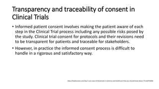 Transparency and traceability of consent in
Clinical Trials
• Informed patient consent involves making the patient aware of each
step in the Clinical Trial process including any possible risks posed by
the study. Clinical trial consent for protocols and their revisions need
to be transparent for patients and traceable for stakeholders.
• However, in practice the informed consent process is difficult to
handle in a rigorous and satisfactory way.
https://hackernoon.com/top-5-use-cases-of-blockchain-in-pharma-and-healthcare-that-you-should-know-about-77ccdd76369b
 