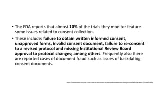 • The FDA reports that almost 10% of the trials they monitor feature
some issues related to consent collection.
• These include: failure to obtain written informed consent,
unapproved forms, invalid consent document, failure to re-consent
to a revised protocol and missing Institutional Review Board
approval to protocol changes; among others. Frequently also there
are reported cases of document fraud such as issues of backdating
consent documents.
https://hackernoon.com/top-5-use-cases-of-blockchain-in-pharma-and-healthcare-that-you-should-know-about-77ccdd76369b
 