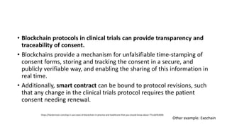 • Blockchain protocols in clinical trials can provide transparency and
traceability of consent.
• Blockchains provide a mechanism for unfalsifiable time-stamping of
consent forms, storing and tracking the consent in a secure, and
publicly verifiable way, and enabling the sharing of this information in
real time.
• Additionally, smart contract can be bound to protocol revisions, such
that any change in the clinical trials protocol requires the patient
consent needing renewal.
https://hackernoon.com/top-5-use-cases-of-blockchain-in-pharma-and-healthcare-that-you-should-know-about-77ccdd76369b
Other example: Exochain
 