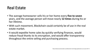 Real Estate
• The average homeowner sells his or her home every five to seven
years, and the average person will move nearly 12 times during his or
her lifetime.
• With such movement, Blockchain could certainly be of use in the real
estate market.
• It would expedite home sales by quickly verifying finances, would
reduce fraud thanks to its encryption, and would offer transparency
throughout the entire selling and purchasing process.
https://www.businessinsider.com/blockchain-technology-applications-use-cases-2017-9
 