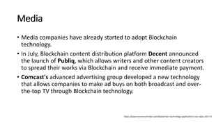 Media
• Media companies have already started to adopt Blockchain
technology.
• In July, Blockchain content distribution platform Decent announced
the launch of Publiq, which allows writers and other content creators
to spread their works via Blockchain and receive immediate payment.
• Comcast's advanced advertising group developed a new technology
that allows companies to make ad buys on both broadcast and over-
the-top TV through Blockchain technology.
https://www.businessinsider.com/blockchain-technology-applications-use-cases-2017-9
 