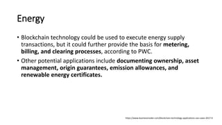 Energy
• Blockchain technology could be used to execute energy supply
transactions, but it could further provide the basis for metering,
billing, and clearing processes, according to PWC.
• Other potential applications include documenting ownership, asset
management, origin guarantees, emission allowances, and
renewable energy certificates.
https://www.businessinsider.com/blockchain-technology-applications-use-cases-2017-9
 