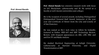Prof. Ahmed Banafa has extensive research work with focus
on IoT, Blockchain, cybersecurity and AI. He served as a
faculty at well-known universities and colleges.
He is the recipient of several awards, including Distinguished
Distinguished Tenured Staff Award, Instructor of the year
year and Certificate of Honor from the City and County of
of San Francisco.
He was named as No.1 tech voice to follow by LinkedIn,
featured in Forbes, IEEE-IoT and MIT Technology Review,
Review, with frequent appearances on ABC, CBS, NBC and
and Fox TV and Radio stations.
He studied Electrical Engineering at Lehigh University,
Cybersecurity at Harvard University, and Digital
Transformation at MIT .
Prof. Ahmed Banafa
 