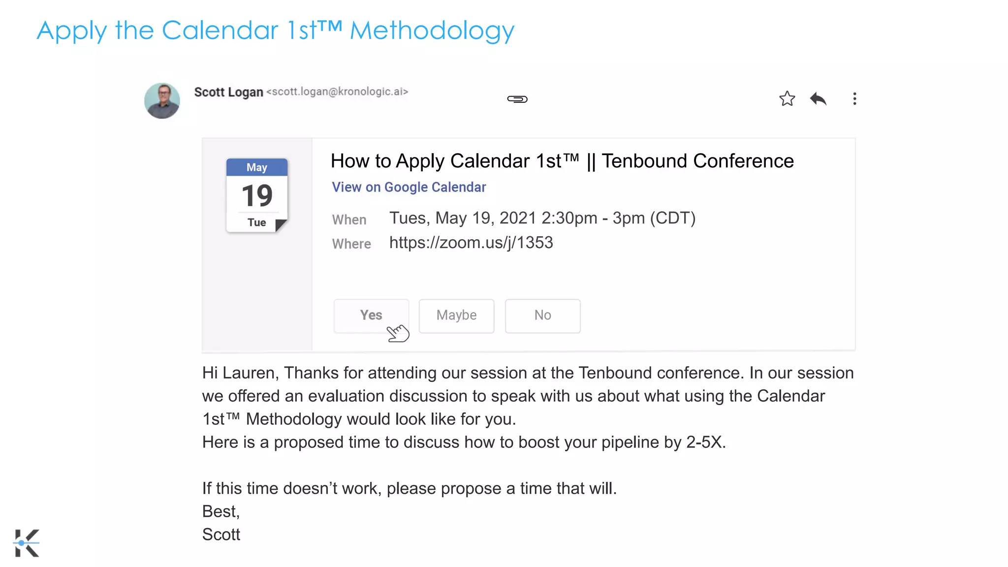 Apply the Calendar 1st™ Methodology
Tues, May 19, 2021 2:30pm - 3pm (CDT)
https://zoom.us/j/1353
shareef@kronologic.ai
Hi Lauren, Thanks for attending our session at the Tenbound conference. In our session
we offered an evaluation discussion to speak with us about what using the Calendar
1st™ Methodology would look like for you.
Here is a proposed time to discuss how to boost your pipeline by 2-5X.
If this time doesn’t work, please propose a time that will.
Best,
Scott
How to Apply Calendar 1st™ || Tenbound Conference
 