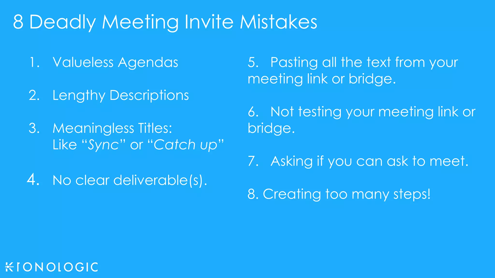 8 Deadly Meeting Invite Mistakes
1. Valueless Agendas
2. Lengthy Descriptions
3. Meaningless Titles:
Like “Sync” or “Catch up”
4. No clear deliverable(s).
5. Pasting all the text from your
meeting link or bridge.
6. Not testing your meeting link or
bridge.
7. Asking if you can ask to meet.
8. Creating too many steps!
 