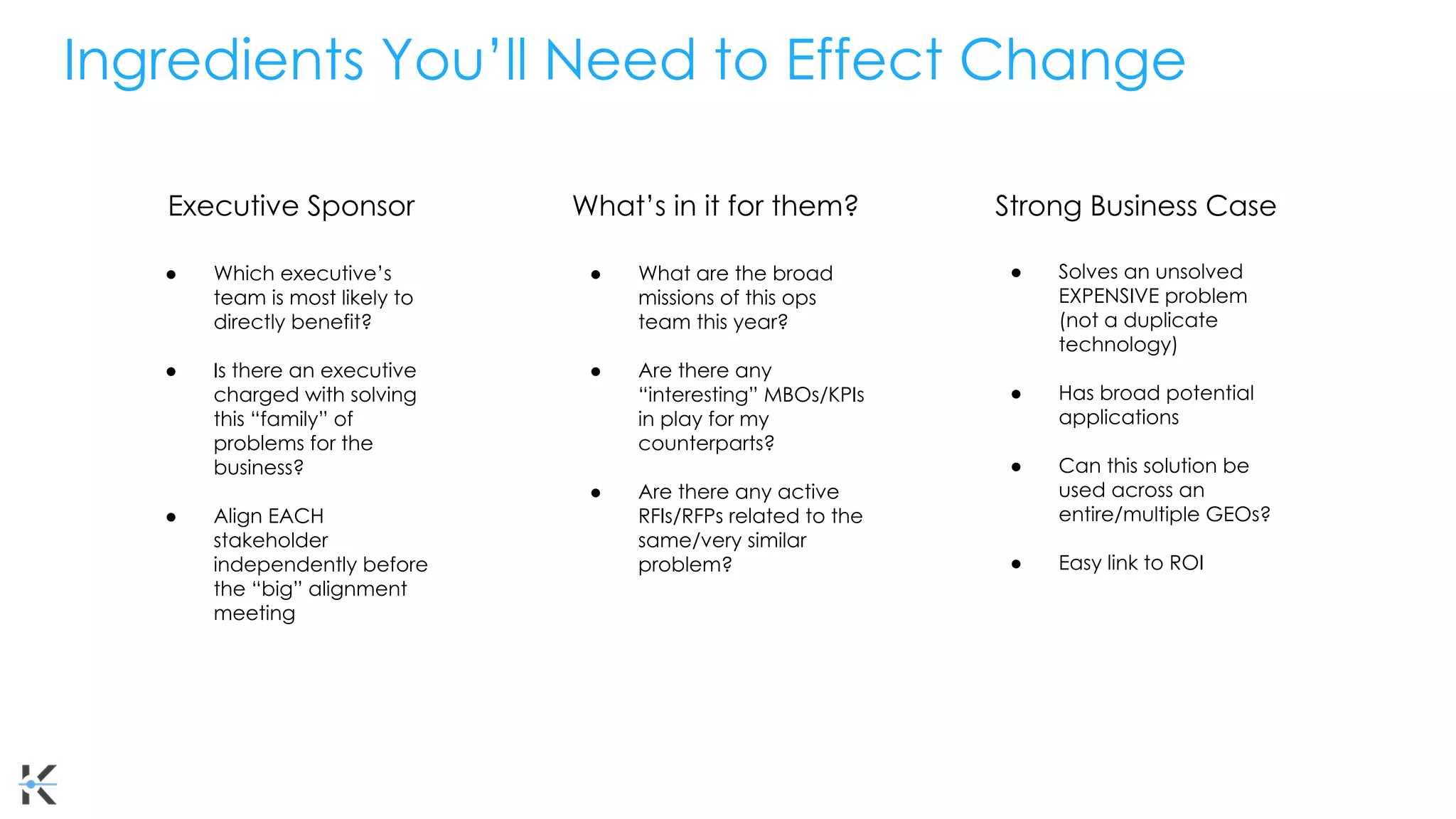 Ingredients You’ll Need to Effect Change
Executive Sponsor Strong Business Case
What’s in it for them?
● Solves an unsolved
EXPENSIVE problem
(not a duplicate
technology)
● Has broad potential
applications
● Can this solution be
used across an
entire/multiple GEOs?
● Easy link to ROI
● What are the broad
missions of this ops
team this year?
● Are there any
“interesting” MBOs/KPIs
in play for my
counterparts?
● Are there any active
RFIs/RFPs related to the
same/very similar
problem?
● Which executive’s
team is most likely to
directly benefit?
● Is there an executive
charged with solving
this “family” of
problems for the
business?
● Align EACH
stakeholder
independently before
the “big” alignment
meeting
 