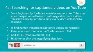 4a. Searching for captioned videos on YouTube
• Don't be fooled by YouTube's machine captions. YouTube uses
voice recognition software to automagically create a video
transcript and captions for almost every video uploaded to
YouTube.
• To find human transcribed captioned videos on YouTube:
1. Enter your search term in the YouTube search field.
2. Add a: , CC (that's a comma, CC)
3. Hit Enter or click the magnifying glass icon.
 
