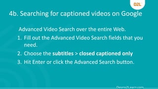 4b. Searching for captioned videos on Google
Advanced Video Search over the entire Web.
1. Fill out the Advanced Video Search fields that you
need.
2. Choose the subtitles > closed captioned only
3. Hit Enter or click the Advanced Search button.
 