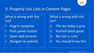 5. Properly Use Lists in Content Pages
What is wrong with this
list?
• Plug-in computer
• Push power button
• Open web browser
• Navigate to website
What is wrong with this
list?
1. The sky today is grey
2. Koolaid tastes great
3. My hair is curly
4. You should know this
 
