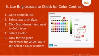 6. Use Brightspace to Check for Color Contrast
1. Go to a tool in D2L
2. Select text to analyze
3. Click Drop-down menu next
to Color icon
4. Select a color
5. Look for the green
checkmark for WCAG AA in
the Select a Color window.
 