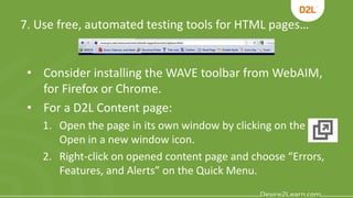 7. Use free, automated testing tools for HTML pages…
• Consider installing the WAVE toolbar from WebAIM,
for Firefox or Chrome.
• For a D2L Content page:
1. Open the page in its own window by clicking on the
Open in a new window icon.
2. Right-click on opened content page and choose “Errors,
Features, and Alerts” on the Quick Menu.
 