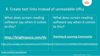 8. Create text links instead of unreadable URLs
What does screen reading
software say when it comes
to this?
http://brightspace.com/tlc
What does screen reading
software say when it comes
to this?
Teaching & Learning Community
https://docs.google.com/spreadsheets/d/15h9tFfqmdsrYUSqEYata1Uir7EvjlRIQBoOS5StxXd0/edit#gid=0
Guest Authors Spreadsheet
 