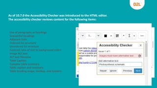 As of 10.7.0 the Accessibility Checker was introduced to the HTML editor.
The accessibility checker reviews content for the following items:
Use of paragraphs as headings
Sequential headings
Adjacent links
Ordered list structure
Unordered list structure
Contrast ratio of text to background colors
Image ALT text
ALT text filename
Table Caption
Complex table summary
Table caption and summary
Table heading scope, markup, and headers
 