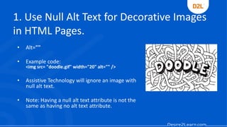 1. Use Null Alt Text for Decorative Images
in HTML Pages.
• Alt=""
• Example code:
<img src= "doodle.gif" width="20" alt="" />
• Assistive Technology will ignore an image with
null alt text.
• Note: Having a null alt text attribute is not the
same as having no alt text attribute.
 