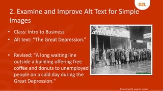 2. Examine and Improve Alt Text for Simple
Images
• Class: Intro to Business
• Alt text: “The Great Depression.”
• Revised: "A long waiting line
outside a building offering free
coffee and donuts to unemployed
people on a cold day during the
Great Depression."
 