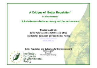 A Critique of ‘Better Regulation’
                     in the context of

Links between a better economy and the environment


                   Patrick ten Brink
        Senior Fellow and Head of Brussels Office
     Institute for European Environmental Policy
                   ptenbrink@ieep.eu
                      www.ieep.eu



   Better Regulation and Outcomes for the Environment
                      19 March 2007
                         Brussels
                   Charlemagne Building
 