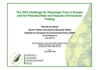 The CO2 Challenge for Passenger Cars in Europe
and the Potential Role and Impacts of Emissions
                    Trading

                       Patrick ten Brink
          Senior Fellow and Head of Brussels Office
     Institute for European Environmental Policy (IEEP)
                          ptenbrink@ieep.eu
                             www.ieep.eu


            Elements build on work by the IEEP Transport Team
                    Malcolm Fergusson & Ian Skinner
                    and partners TNO, CAIR and LAT

                                 Lyon
                            5 December 2006