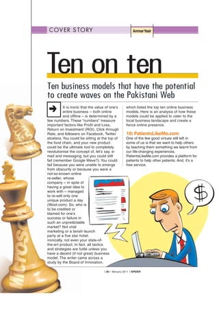 C OV E R S TO RY                                          Ammar Yasir




Ten on ten
Ten business models that have the potential
to create waves on the Pakistani Web
           It is ironic that the value of one’s       which listed the top ten online business
           entire business – both online              models. Here is an analysis of how these
           and offline – is determined by a           models could be applied to cater to the
few numbers. These “numbers” measure                  local business landscape and create a
important factors like Profit and Loss,               fierce online presence.
Return on Investment (ROI), Click through
Rate, and followers on Facebook, Twitter              10: PatientsLikeMe.com
etcetera. You could be sitting at the top of          One of the few good virtues still left in
the food chain, and your new product                  some of us is that we want to help others
could be the ultimate tool to completely              by teaching them something we learnt from
revolutionise the concept of, let’s say, e-           our life-changing experiences.
mail and messaging; but you could still               PatientsLikeMe.com provides a platform for
fail (remember Google Wave?). You could               patients to help other patients. And, it’s a
fail because you were unable to emerge                free service.
from obscurity or because you were a
not-so-known online
re-seller, whose
company – in spite of
having a great idea to
work with – managed
to re-sell only one
unique product a day
(Woot.com). So, who is
to be credited or
blamed for one’s
success or failure in
such an unpredictable
market? Not viral
marketing or a lavish launch
party at a five star hotel;
ironically, not even your state-of-
the-art product. In fact, all tactics
and strategies are futile unless you
have a decent (if not great) business
model. The writer came across a
study by the Board of Innovation,

                                     | 36 | february 2011 | SPIDER
 