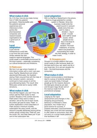 C O V E R S T O RY

What makes it click                                 Local adaptation
So, if it’s free, how do you make money             With no PayPal or MasterCard in the picture,
from it? With the patients’                          there is a huge potential for a similar
permission, PatientsLikeMe sells                              system in Pakistan. Since this
the patients’ personal                                            business model omits the
experiences and                                                      need to punch in account
inferences to third                                                     details every time you
parties like                                                              want to make a
pharmaceutical                                                                donation – big or
companies and                                                                  small – it could
research-based                                                                 work well for social
organisations for                                                               causes, where
a good sum of                                                                   people are too
money.                                                                       lazy or too busy to
                                                                            make a small
Local                                                                      donation. The local
adaptation                                                                institutions, of course,
Local internet                                                           need to be proactive in
entrepreneurs could take                                              incorporating the model
a cue from this and create                                         into their strategy, in order to
similar website that also                                      make it work.
supports regional languages. This
could create a comfortable environment for                    8: Groupon.com
the local masses – especially considering           Groupon is a broker platform that uses
our cultural tendencies and limitations.            social media to offer exclusive deals (on
                                                    the best stuff to buy, eat, watch and do in
9: Flattr.com                                       your local city). It’s a win-win situation for
We live in an age where freedom of                  both – the local businesses and the
information comes with a cost. Last year,           consumers.
when PayPal, MasterCard and others
abandoned WikiLeaks, the Swedish                    What makes it click
startup Flattr ensured that with the help of        Groupon communicates a mind-blowing
their donation system, everyone                     deal to a group of randomly selected
continued to have access to all the                 users via social media. If enough
groundbreaking leaks. The result: One               people go for the massive discount,
WikiLeaks article led to nearly 4,000               the deal goes ahead as per plan
donations.                                          and Groupon bags 50 per cent of
                                                    the revenue made from the
What makes it click                                 promotional campaign.
How did that happen, you ask? First, the
writers add the Flattr button to their              Local adaptation
content. Readers of the content click the           Judging by the rapid
Flattr button if they want to make a                advancement and changes in the
donation, and at the end of each month,             shopping and purchasing
the writers get paid for every “Flattr”. A          behaviour of Pakistan’s urban
further explanation is that subscribers of          population, this model has a
Flattr choose a minimum monthly                     good chance for success, if
subscription fee every month, and the               properly executed. Local businesses
amount is equally distributed among all the         already use e-mail and text messages
writers whose content they “Flattr-ed” over         to offer deals to consumers; then why
the month. Oh, and Flattr takes just 10 per         not work on a social media platform
cent of the subscription fee.                       that facilitates it all!

                                   | 37 | february 2011 | SPIDER
 
