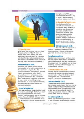 C O V E R S T O RY

                                                                    doing the same? If they are
                                                                    compensated, all artists – big
                                                                    or small – will be happy to
                                                                    contribute to your music library

                                                                    6: PayWithATweet.com
                                                                    Yes, that’s exactly how
                                                                    valuable our tweets are for
                                                                    businesses. Here, all kinds of
                                                                    consumer brands, service
                                                                    providers, entertainment
                                                                    companies etcetera, offer
                                                                    attractive deals just for a
                                                                    tweet from you. This is
                                                                    perhaps the best example to
                                                                    show how social media is
                                                                    almost as powerful – if not
                                                                    more – as mainstream media.

                                                                    What makes it click
                                                                 Pay with a Tweet, at present, is
7: Spotify.com                                      more of a marketing tool with no clear
What is the one thing that everyone likes?          business model. However, it has a great
Freebies, of course! Spotify offers 10              potential – thanks to its uniqueness.
million music tracks, free of cost to its
subscribers, who can share all this music           Local adaptation
with their friends via their social network.        Local online entrepreneurs can learn from
The idea is such a hit that at the last count,      this and explore the numerous possibilities
750,000 users were already hooked to it.            behind social media. Any idea that can help
                                                    brands promote their products and services
What makes it click                                 to a large audience will definitely get you
The thing that makes Spotify unique                 some revenue in return.
compared to other online music stores is
the fact that it compensates the                    5: HumbleBundle.com
musicians for their creative work. The ad-          Humble Bundle was experimental series of
based revenue model helps Spotify                   game-bundling experiments that allowed
provide free music to its users, while              gamers to buy independently developed
giving the artists their due. Users who             video games that run on Windows,
want full access to the music store have            MacOS X, and Linux based systems.
to pay a small amount for premium
services. It’s an ad-plus-premium model;            What makes it click
and a win-win-win (subscriber-artist-               The website owners gave unprecedented
company) situation.                                 buying power to purchasers who were free to
                                                    decide what percentage of the total amount
 Local adaptation                                   they wished to pay 1) the developers, 2) the
  We have a success story related to music          charity and 3) Humble Bundle itself. The
of our own. According to the YouTube team           company was able to make 1.8 million US
that visited Pakistan last year, Coke               dollars at the end of its campaign.
Studio’s YouTube channel was the 5th most
visited channel in 2010. If Coke can make           Local adaptation
   such an enormous investment in music,            NGOs and charitable organisations – take
      what’s stopping other companies from          a note. There are numerous ways in which

                                          | 38 | february 2011 | SPIDER
 