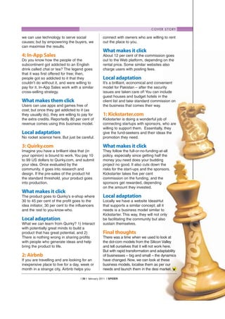 C O V E R S T O RY

we can use technology to serve social                 connect with owners who are willing to rent
causes; but by empowering the buyers, we              out the place to you.
can maximise the results.
                                                      What makes it click
4: In-App Sales                                       About 12 per cent of the commission goes
Do you know how the people of the                     out to the Web platform, depending on the
subcontinent got addicted to an English               rental price. Some similar websites also
drink called chai or tea? The legend goes             charge users with posting fees.
that it was first offered for free; then,
people got so addicted to it that they                Local adaptation
couldn’t do without it, and were willing to           It’s a brilliant, economical and convenient
pay for it. In-App Sales work with a similar          model for Pakistan – after the security
cross-selling strategy.                               issues are taken care of! You can include
                                                      guest houses and budget hotels in the
What makes them click                                 client list and take standard commission on
Users can use apps and games free of                  the business that comes their way.
cost; but once they get addicted to it (as
they usually do), they are willing to pay for         1: Kickstarter.com
the extra credits. Reportedly 80 per cent of          Kickstarter is doing a wonderful job of
revenue comes using this business model.              connecting startups with sponsors, who are
                                                      willing to support them. Essentially, they
Local adaptation                                      give the fund-seekers and their ideas the
No rocket science here. But just be careful.          promotion they need.

3: Quirky.com                                         What makes it click
Imagine you have a brilliant idea that (in            They follow the full-or-no-funding-at-all
your opinion) is bound to work. You pay 10            policy, especially since getting half the
to 99 US dollars to Quirky.com, and submit            money you need does your budding
your idea. Once evaluated by the                      project no good. It also cuts down the
community, it goes into research and                  risks for the start-ups and the sponsors.
design. If the pre-sales of the product hit           Kickstarter takes five per cent
the standard threshold, your product goes             commission on the funding, and the
into production.                                      sponsors get rewarded, depending
                                                      on the amount they invested.
What makes it click
The product goes to Quirky’s e-shop where             Local adaptation
30 to 45 per cent of the profit goes to the           Locally we have a website IdeasHut
idea initiator, 30 per cent to the influencers        that supports a similar concept; all it
and the rest to you-know-who.                         needs is a business model similar to
                                                      Kickstarter. This way, they will not only
Local adaptation                                      be facilitating the community but also
What we can learn from Quirky? 1) Interact            sustain themselves.
with potentially great minds to build a
product that has great potential, and 2)              Final thoughts
There is nothing wrong in sharing profits             There was a time when we used to look at
with people who generate ideas and help               the dot-com models from the Silicon Valley
bring the product to life.                            and tell ourselves that it will not work here.
                                                      But with rapid transformation and adaptability
2: Airbnb                                             of businesses – big and small – the dynamics
If you are travelling and are looking for an          have changed. Now, we can look at these
inexpensive place to live for a day, week or          business models, localise them as per our
month in a strange city, Airbnb helps you             needs and launch them in the desi market.

                                     | 39 | february 2011 | SPIDER
 