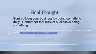 Start building your business by doing something
daily. Remember that 90% of success is doing
something.
If you want to build a business and are not sure how to start, then go to our start here page.
Click the link: http://howtogrowtoberich.com/2015/03/16/start/
 
