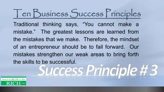 Traditional thinking says, “You cannot make a
mistake.” The greatest lessons are learned from
the mistakes that we make. Therefore, the mindset
of an entrepreneur should be to fail forward. Our
mistakes strengthen our weak areas to bring forth
the skills to be successful.
 