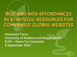 Emanuela Tenca
University of Modena and Reggio Emilia
ELF6 – Roma Tre University
5 September 2013
BELF AND WEB AFFORDANCESBELF AND WEB AFFORDANCES
AS STRATEGIC RESOURCES FORAS STRATEGIC RESOURCES FOR
COMPANIES' GLOBAL WEBSITESCOMPANIES' GLOBAL WEBSITES
 