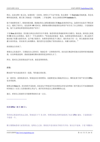 应届生求职大礼包 应届生求职网 YingJieSheng.COM
应届生求职网 http://www.yingjiesheng.com 第 111 页 共 214 页
然后，还没完啊！他又问，如果给你一天时间，到明天下午这个时刻，你去调查一下 Evernote 的装机量，你会从
哪些渠道来找。楼主想了想就说一手渠道啊，二手渠道啊，亲自去调查估算啊 balabala 的。
接下来就算结束了，要我问他问题。我就扯到自己感觉霸面最后到 Boss 面真的很幸运，这段经历也是在不断反省
自己，遇到了很多人，也包括和 HR 的对话，渐渐地对腾讯到底要招怎样的产培生有了自己的想法。于是我就问
他，他个人觉得是希望招到怎样的产培生？
于是 Boss 就对我说，其实能力和过去的经历并不重要，他看重的是普通素质和自身潜力。他也说，很同意之前我
和 HR 对话之后的想法。他举了一个生动的例子：“其实面试者就是一瓶水，如果你觉得你的水满了，那么就再不
能往瓶子里灌入新的东西，这个瓶子就很小。如果你觉得你是个大瓶子，现在的水只有一点，那么就能再往里面
灌入很多的水。其实很多人来到腾讯，我们甚至会先把瓶子里的水倒出去，再灌入新的水。”
面试就这么结束了。
想想自己在面试中，只要提及自己的项目，他就会有一点怪怪的冷笑；而在进行测试和其他讨论的时候却能鼓励
我，以及和我说道理。我就更能确信腾讯要招的是怎样的人才了。
所以，我对自己的表现也说不出来，就是觉得怪怪的。
后话：
腾讯的产培生面试基本告一段落，等待最后的结果。
这一段时间，真的收获良多，特别是对自身的拷问，也能够更加正确地评估自己。哪怕是拿不到产培生的 Offer，
也非常值得。
能够走到 Boss 面，其实靠的不是执着，而是论坛中和面试中结识到的众多好友的帮助（要不我完全不知道霸面的
时间地点）以及上天给我的那么多运气，或许更多的是自己重新调整的心态。
最后，希望自己的面经分享能够帮助到大家一点点。
-------------------------------
收到 Offer（8 月 30 日）：
等待的心情是焦灼而忐忑的。特别是在下午 3 点钟，突然有朋友在群里说收到了电话 Offer 通知，于是紧接着一
个接着一个。
楼主傻傻地看着大家发的信息，觉得自己已挂。想着是不是实验室手机信号不好，别人打不进来。于是下楼散步。
 