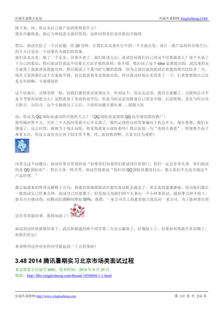 应届生求职大礼包 应届生求职网 YingJieSheng.COM
应届生求职网 http://www.yingjiesheng.com 第 115 页 共 214 页
接下来，问：你认为自己做产品的优势是什么？
我从兴趣热爱，执行力和创意方面回答的，这样回答是好是坏我也不晓得
然后，面试官给了一个讨论题，给 20 分钟，让我们从衣食住行中的一个方面出发，设计一款产品填补市场空白，
四个人讨论出一个结果作为我们的答案。
我们从衣出发，做了一个东东，具体不表了。我们陈述完后，面试官问我们自己对这个结果满意么？每个人说了
下自己的看法，然后面试官说这个结果大大出乎他的意料，很不错。然后问了这个 idea 是谁提出的，武汉来的女
生就指了指我讲是我提出的，然后我说了下我当时大概的思路。因为之前注意到面试官看我的简历比较多一点，
现在又觉得我们这个方案很不错，而且创意基本是我提出的，所以我这时候心里窃喜了一下，后来想想我自己还
是太年轻啊，下面继续扒
这个结束后，话锋突然一转，问我们谁的英语拿得出手。听到这个，用东北话讲，我有点蒙圈了。互联网公司不
是不考察外语能力么？虽然我拿了英语的双学位，但是当时还是没敢说自己英语不错，后面想想，其实当时应该
大胆点，自信点。这个小插曲过了之后，下面的问题才最坑爹……超级大坑
问：你认为 QQ 国际化成功的可能性大么？（QQ 国际化是指将 QQ 向全球范围内推广）
我明确回答不大，另外三个人的回答我不记不太清了，隐约记得给出的答案偏向于机会不大。现在想想，我们太
傻逼了，这么回答，就相当于别人问你，你觉得我家小孩好看吗？然后你甩一句“真特么难看”。即便那个孩子
难看无比，你这么说也会让孩子妈非常不爽。哎…血的教训啊。大家引以为戒吧！
回答完这个问题后，面试官带点笑容的说“如果你们知道你们面试岗位的部门，你们一定会非常失望。你们面试
的是 QQ 国际部”。然后大家一阵苦笑。面试官接着说“你们对 QQ 国际化都没信心，那么你们不太适合做这个
产品经理。”
最后福建来的帅哥还解释了几句，我就直接谢谢面试官能给面试机会就走了。其实真的蛮感谢他，因为他们最后
一批面试完已经 8 点钟，面试官已经很累了，但是他又为我们四个人拿出一个小时来面试，搞到 9 点钟才收工，
我有点小感动的，对腾讯好感瞬间增加 50%，我想，一家公司员工的素质能大致反应一家公司。为了能和那位面
试官哥哥做同事，我得加油了！
面试到这时候就算结束了，武汉和福建的两个同学第二天也去霸面了，好像面上了，结果如何我就不从知晓了，
祝他们好运！
希望唠叨这些对有些同学能起到一丁点的帮助！
3.48 2014 腾讯暑期实习北京市场类面试过程
本文原发于应届生 BBS，发布时间：2014 年 4 月 29 日
地址：http://bbs.yingjiesheng.com/thread-1858604-1-1.html
 