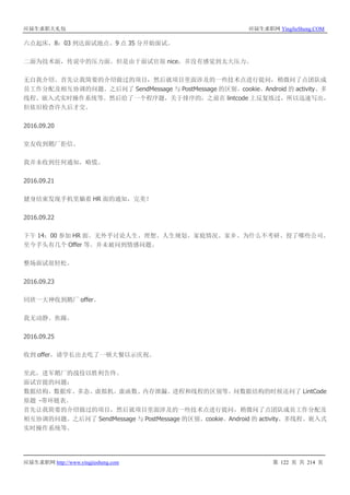 应届生求职大礼包 应届生求职网 YingJieSheng.COM
应届生求职网 http://www.yingjiesheng.com 第 122 页 共 214 页
六点起床，8：03 到达面试地点。9 点 35 分开始面试。
二面为技术面，传说中的压力面。但是由于面试官很 nice，并没有感觉到太大压力。
无自我介绍。首先让我简要的介绍做过的项目，然后就项目里面涉及的一些技术点进行提问，稍微问了点团队成
员工作分配及相互协调的问题。之后问了 SendMessage 与 PostMessage 的区别、cookie、Android 的 activity、多
线程、嵌入式实时操作系统等。然后给了一个程序题，关于排序的，之前在 lintcode 上反复练过，所以迅速写出，
但依旧检查许久后才交。
2016.09.20
室友收到鹅厂拒信。
我并未收到任何通知，略慌。
2016.09.21
健身结束发现手机里躺着 HR 面的通知，完美！
2016.09.22
下午 14：00 参加 HR 面。无外乎讨论人生、理想、人生规划、家庭情况、家乡、为什么不考研、投了哪些公司、
至今手头有几个 Offer 等。并未被问到情感问题。
整场面试很轻松。
2016.09.23
同班一大神收到鹅厂 offer。
我无动静。焦躁。
2016.09.25
收到 offer，请学长出去吃了一顿大餐以示庆祝。
至此，进军鹅厂的战役以胜利告终。
面试官提的问题：
数据结构、数据库、多态、虚拟机、虚函数、内存泄漏、进程和线程的区别等。问数据结构的时候还问了 LintCode
原题 -带环链表。
首先让我简要的介绍做过的项目，然后就项目里面涉及的一些技术点进行提问，稍微问了点团队成员工作分配及
相互协调的问题。之后问了 SendMessage 与 PostMessage 的区别、cookie、Android 的 activity、多线程、嵌入式
实时操作系统等。
 