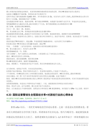 应届生求职大礼包 应届生求职网 YingJieSheng.COM
应届生求职网 http://www.yingjiesheng.com 第 185 页 共 214 页
楼主本想讲述从群面走到现在，从很奇怪到略奇葩到简直奇迹的过程，然而 HR 姐姐并没有让我讲完
这就是大 BOSS 的气场好嘛，掌控权从来不在我的手中
过程中讲述了最有成就感的 CLASS 调研，多年热爱的天龙 OL，以及为什么爱不上别的...我居然昧着良心的大夸
特夸了天龙 OL，朝阳锅锅不给广告费嘛
还问我最喜欢哪个副本，我副本控啊，哪个都喜欢啊啊啊，问我最不喜欢哪个还差不多，毕竟表哥总是虐我...
果然越漂酿的女人越会坑人呢..最后给我挖了个大坑：愿不愿意跟她去北京做我的本行 HR
蒙了好嘛，按套路出牌好嘛啊喂..
空白了一秒，孤注一掷。我说好。
啊，美女姐姐又问了啊，你到底喜欢的是腾讯还是 GD 岗啊~
我说姐姐你和我有仇嘛...我就是不负责任的投了这个岗啊，我没报希望的，我都想不来来着啊啊啊啊
楼主努力表达（能说明白自己想什么，还能让别人明白你想什么，真是个技术活。是谁说，说话也是生产力来着，
高见）
我说在能进 TM 的前提下，我选 GD，毕竟我想把兴趣做成事业。（这句话用了好多遍啊~）
但如果让我在 TM 和其他公司的 GD 岗选择，我选 TM
毕竟，一生粉鹅厂（这句话是和从一起面试的小伙伴朋友圈里盗用的）
啊，那么问题又来了，你为什么喜欢 TM
我真想幽幽的说一句，你猜。
为什么粉鹅厂，每个人都有自己的答案吧，主要是楼主忘了当时是怎么回答的...
最后，HR 说有没有什么要问她..
我就直接问，我有说服她嘛，她有相信我嘛
啊~HR 姐姐很为难呀，她都不要骗骗我嘛...
我说，那我懂了，毕竟我也是学这个专业的。然后各种感谢思密达什么的...
出门的时候，觉得这个世界，应该还是美好的吧...
好想找个地方喝鸡汤，然而不想待在这里了，伦家要回家静养...于是赶下午的动车...
下午的时候，同 HR 面的大理工小帅哥微信安慰我，他说他去的比较作，HR 们在恰饭...貌似有聊到我
内容大概是：居！然！有个本科学英语研究生读行管的人来面 GD，还是个妹纸！！
他说，貌似 HR 们比较看好我的执行能力..啊哈哈 我觉得这个弟弟真是善良的好孩纸呀，应该只有前面那句是真
实的吧...
虽然我很感谢他，但是真心不想纠结这个问题了，于是，我把我的经历和看法全部告诉他了
想说，善良什么的，总不会错吧。楼主从来不是个自私的人。
然而，人生就是这么个奇妙的旅程。虽然这位小帅哥面完 HR 感觉棒棒哒，却在最后与 Offer 失之交臂，原因不
明。
4.33 国际运营管培生全程面经分享+对游戏行业的心得体会
本文原发于应届生 BBS，发布时间：2015 年 7 月 16 日
地址：http://bbs.yingjiesheng.com/thread-1973419-1-1.html
拿到 offer 以后，一直忙忙碌碌也没空回论坛看看。之前一直是论坛里的潜水党，看
各位大神的面经分享学到了很多。所谓来而不往非礼也，恰巧今晚有空，就赶紧发帖来
回报论坛里的各位大大们了。 按照老规矩先自报家门，LZ 本科毕业于一所很普通的 211
 