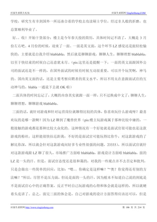 应届生求职大礼包 应届生求职网 YingJieSheng.COM
应届生求职网 http://www.yingjiesheng.com 第 186 页 共 214 页
学校，研究生有幸到国外一所还凑合着的学校去攻读硕士学位，经过非人般的折磨，也
总算顺利毕业了。
好。。收！开始干货部分：楼主是今年春天投的简历，具体时间记不清了，大概是 3 月
份左右吧。4 月份的时候，迎来了一面。一面是英文面，这个环节 LZ 感觉还是挺轻松愉
快的，主要就是自我介绍 blablabla，然后就是聊聊游戏，聊聊人生，聊聊理想 blablabla，
以至于快结束的时候自己还意犹未尽。（pis:这里还是提醒一下，一面的英文面跟国外公
司的面试还是不一样的，在国外面试的时候有时候互动很重要，可以开个玩笑啊，神马
的。国内英文面的话，还是主要考察应聘者的英文水平，所以不用太在意跟面试官的互
动神马的，blabla 一通说下去就 OK 啦）
二面具体的时间忘记了，大概的内容其实就跟一面一样，只不过换成中文了，聊聊人生，
聊聊理想，聊聊游戏 blablabla。
三面的话，就针对游戏和针对运营岗位就聊得比较的具体，你喜欢玩什么游戏呀？最喜
欢玩的是哪一款啊？因为 LZ 聊到了魔兽世界（pis:楼主玩游戏属于那种比较中庸的，一
般接触的游戏都是那种比较大众化的。这种情况有一个好处就是面试官很可能也是这款
游戏的粉丝，这样能很快拉近距离；不好的是面试官可能玩得比你牛，对这款游戏的了
解比你深，所以就会针对这款游戏问好多专业性很强的问题，23333），所以面试官就针
对这款游戏跟 LZ 聊了很久，市场推广方面啦 blablabla，游戏设计方面啦 blablabla，面的
LZ 是一头的汗。但是，面试官态度还是很和蔼的，对我的一些观点并不去否定和批判，
只是会做出一些简单的回应，比如：“嗯。。你确定是这样嘛？”“奥？你觉得还有别的方
法嘛？”所以，尽管不是压力面，但还是面的一头的汗，因为根本不知道自己说的到底是
不是面试官心中的正确答案，反正平时自己玩游戏的心得和体会就是这样的，所以就硬
着头皮讲了。总之，面完三面的体会是，自己对游戏的设计方面答得应该还可以，但是
 
