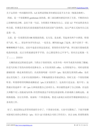 应届生求职大礼包 应届生求职网 YingJieSheng.COM
应届生求职网 http://www.yingjiesheng.com 第 187 页 共 214 页
关于运营的一些问题的回答，LZ 虽然说得挺多但感觉还是不太专业（勉强及格吧）。
四面，是一个很儒雅的 gentleman 面的我，跟三面比瞬间感觉回到了天堂，不断的问自
己有哪些优点啊。总结下来一句话，全程都在不断地夸自己。话说 LZ 平时虽然喜欢自
吹自擂，但都是在朋友们面前搞搞笑或者活跃活跃气氛啥的，这么严肃正式地夸自己还
是第一次。
五面，是一位很漂亮的 HR 姐姐面的我，长头发，连衣裙，笑起来有两个小酒窝，特别
有气质。唉。。。原谅单身多年的 LZ，一见美女，瞬间就 high 了起来，跟个话匣子一样，
嘟嘟嘟嘟讲个没玩。还好中途意识到这是面试，要保持应有的严肃，所以就尽量地收敛
收敛再收敛。反正全程就感觉晕乎乎的，自己都觉得自己不争气，屌丝注定孤独一生
了。。。。。。233333
大概的面试过程就是这样，当然出于保密原因，对其中的一些环节或者内容做了删减，
但是写在帖子里的内容绝对没掺水分。6 月份拿到的 offer，心里特别开心。同时也特别
感谢陪我一路走来的朋友们。在此特别鸣谢一位同学（pis：他比我先拿到的 offer，也在
论坛里发帖了，大家可以找到他哟），不断地跟我分享面试体会，同时又是一个很好的倾
听者，听我唠唠叨叨聊游戏聊面试（pis:大家别想歪了，这真的只是友谊，我不弯）。虽
然最后的选择不一样（pis:大神很清楚自己喜欢什么，所以毅然选择了自己的路，在这给
大神撒个花），没能成为同事，但仍然祝我这个好朋友前途似锦，在游戏路上扬帆远航。求
职路漫漫，且行且珍惜。祝福每一个热爱游戏，想进入游戏行业的同学都能够找到自己
喜欢的工作。
好了，就是国际运营管培的面经分享了，干货部分结束，大家可以散场了。下面开始聊
对游戏行业的心得体会（pis：结合 LZ 在游戏公司的工作经历），该去 LOL 的童鞋就快
 