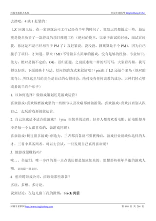 应届生求职大礼包 应届生求职网 YingJieSheng.COM
应届生求职网 http://www.yingjiesheng.com 第 188 页 共 214 页
去撸吧，4 缺 1 赶紧的！
LZ 回国以后，在一家游戏公司工作已经有半年的时间了，策划运营都做过一些，最后
更是侥幸负责了一款游戏的项目推进工作（绝对的侥幸，以至于面试的时候，面试官问
我，你这是不是已经相当于 PM 了？我赶紧说：没没没，撑死算是半个 PM）。因为自己
接手了项目，才知道，原来 TMD 不管做多么简单的游戏，没有足够的经验、专业知识、
能力，绝对是搞不定的。OK，话归正题。之前流水账一样的写写写，大家看得烦，我写
得也好烦。下面就换个写法，以问答的方式来叙述吧！（pis:由于 LZ 还是个菜鸟（绝对的
菜鸟），所以这里写的完全是自己的心得体会，绝对没有任何说教的成分，大神们轻点喷
或者就当看个乐子）
1. 该如何选择？做游戏策划还是游戏运营？
喜欢游戏+喜欢琢磨游戏里的一些细节以及攻略那就做游策；喜欢游戏+喜欢拉着别人跟
自己一起玩游戏那就做运营。
2. 自己到底适不适合做游戏？（pis：很简单的道理，好多人都喜欢看电影，拍电影却并
不是每一个人都喜欢的，做游戏同理）
喜欢游戏+玩过很多游戏+创造力。三者都具备就不要犹豫啦，游戏行业就缺你这样的人
才。三者中具备两者，可以去尝试，一旦发现自己真得喜欢呢？
3. 做游戏很赚钱吗？
唉。。。全是泪。唯一多挣的那一点点钱还都是加班加来的，想想那些英年早逝的游戏人
吧，岩田聪一路走好。
4. 想应聘游戏公司，应该做那些准备？
多玩、多想、多讨论。
说到讨论，在这儿留下我的微博：black 黄箭
 