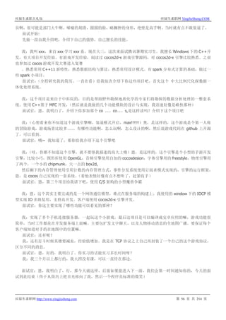应届生求职大礼包 应届生求职网 YingJieSheng.COM
应届生求职网 http://www.yingjiesheng.com 第 56 页 共 214 页
员啊，很可能是部门大牛啊。唏嘘的胡渣，圆圆的脸，略臃肿的身形，绝壁是高手啊。当时就有点不敢装逼了。
面试开始:
先做一段自我介绍吧，介绍下自己的强势，自己擅长的技能。
我：我叫 xxx，来自 xxx 学习 xxx 系，现在大三，这次来面试腾讯暑期实习生。我擅长 Windows 下的 C++开
发，有大项目开发经验。有游戏开发经验，阅读过 cocos2d-x 游戏引擎源码，对 cocos2d-x 引擎比较熟悉。之前
也参加过 cocos 游戏开发大赛进入复赛
。熟悉常用 C++11 新特性，熟悉数据结构与算法，熟悉常用设计模式。有 spark 分布式计算的基础，做过一
些 spark 小项目。
面试官：（全程研究我的简历，一直在看）给我依次介绍下你这些项目吧，首先这个 中大比例尺化探数据一
体化处理系统。
我：这个项目是来自于中科院的，目的是帮助野外勘探地质化学的专家们将勘探的数据分析处理的一整套系
统。使用 C++基于 MFC 开发，（然后就是我做的几个功能模块的设计与实现，我语速好像是略快那种）
面试官：恩，我明白了，介绍下你参加那个 co 。。。co。。。s,是这样读吗？介绍下这个项目吧
我：（心想看来你不知道这个游戏引擎啊，装逼模式开启，max!!!!!!）奥，是这样的，这个游戏是个第一人称
的冒险游戏，游戏场景比较多。。。。有哪些功能啊，怎么玩啊，怎么设计的啊，然后说游戏代码在 github 上开源
了，可以看到。
面试官：哦~ 我知道了，那你给我介绍下这个引擎吧
我：（哇，你都不知道这个引擎，就不要怪我描述的高大上哦）恩，是这样的，这个引擎是个小型的手游开发
引擎，比较小巧，图形库使用 OpenGL，音频引擎使用自加的 cocosdesion，字体引擎用的 freestyle，物理引擎用
了两个，一个小的 chipmunk，大一点的 box2d,
然后剩下的内存管理使用引用计数的内存管理方式，事件分发系统使用订阅者模式实现的，引擎的运行框架，
恩，是 cocos 自己实现的一套系统。（看他表情好像有点不想听了，赶紧收手）
面试官：恩，第三个项目给我讲下吧，使用 C/S 架构的小型魔兽争霸
我：恩，这个其实主要完成的是一个网络通信模型，难点在服务端的构建上，我使用的 window 下的 IOCP 模
型实现 IO 多路复用，支持高并发。客户端使用 cocos2d-x 引擎开发。
面试官：你这主要实现了哪些功能可以看见的那种？
我：实现了多个手机连接服务器，一起玩这个小游戏，最后这项目是可以编译成安卓应用的嘛，游戏功能很
简单，当时工作都花在开发服务端上面嘛。主要包扩发文字聊天，以及人物移动消息的全地图广播。要保证每个
客户端知道对手的在地图中的位置嘛。
面试官：还有呢？
我：还有打斗时候英雄要减血，经验值增加。我是在 TCP 协议之上自己再封装了一个自己的这个游戏协议，
区分不同的消息。
面试官：恩，好的，我明白了。你实习的话能实习多长时间呀？
我：我三个月以上都行的，我大四没有课，可以一直待在那边。
面试官：恩，我明白了，行，那今天就这样，后面如果能进入下一面，我们会第一时间通知你的，今天的面
试到此结束（终于从简历上把目光移向了我，然后一个程序员标准的微笑）
 