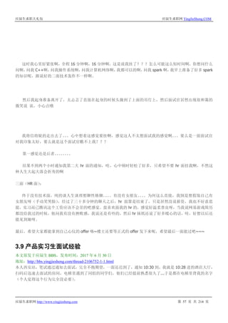 应届生求职大礼包 应届生求职网 YingJieSheng.COM
应届生求职网 http://www.yingjiesheng.com 第 57 页 共 214 页
这时我心里好紧张啊，全程 16 分钟啊，16 分钟啊，这是说我挂了？？？怎么可能这么短时间啊，你想问什么
问啊，问我 C++啊，问我操作系统啊，问我计算机网络啊，我都可以的啊，问我 spark 啊，我早上准备了好多 spark
的知识呢，跟说好的二面技术轰炸不一样啊。
然后我起身准备离开了，太忐忑了直接在起身的时候头撞到了上面的吊灯上，然后面试官居然出现很和蔼的
微笑说 诶，小心点哦
我将信将疑的走出去了。。。心中想着这感觉要挂啊，感觉这人不太想面试我的感觉啊。。。要么是一面面试官
对我印象太好，要么就是这个面试官瞧不上我？？？
第一感觉还是后者。。。。。。。。
结果不到两个小时通知我第二天 hr 面的通知，哇，心中顿时轻松了好多，只希望不要 hr 面挂我啊，不然这
种人生大起大落会折寿的啊
三面（HR 面）：
终于没有技术面，纯的谈人生谈理想聊性格聊。。。。有没有女朋友。。。。为何这么直接，我倒是想假装自己有
女朋友呀（手动笑哭脸），经过了三十多分钟的聊天之后，hr 面算是结束了，只是居然没说薪资，我也不好意思
提，实习而已腾讯这个工资应该不会差的吧感觉。蛮喜欢面我的 hr 的，感觉好温柔善良呀，当我说网易游戏简历
都没给我过的时候，他问我有没有挫败感，我说还是有些的，然后 hr 妹纸还说了好多暖心的话，哇，好想以后还
能见到她呀。
最后，希望大家都能拿到自己心仪的 offer 咯~楼主还要等正式的 offer 发下来呢，希望最后一面能过吧~~~
3.9 产品实习生面试经验
本文原发于应届生 BBS，发布时间：2017 年 6 月 30 日
地址：http://bbs.yingjiesheng.com/thread-2106752-1-1.html
本人西安站，笔试通过通知去面试，完全不抱期望，一面还迟到了，通知 10:30 到，我就是 10:28 进的酒店大厅，
扫码后迅速去面试的房间，电梯里遇到了同组的同学们，他们已经提前熟悉很久了...于是都在电梯里背我的名字
（个人觉得这个行为完全没必要）。
 